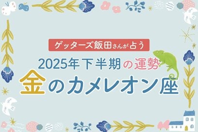 《ゲッターズ飯田さんが占う！2025年下半期の運勢》金のカメレオン座